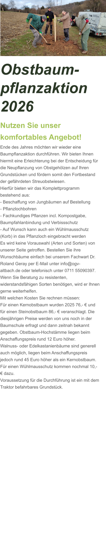Obstbaum-pflanzaktion 2026 Nutzen Sie unser komfortables Angebot! Ende des Jahres möchten wir wieder eine Baumpflanzaktion durchführen. Wir bieten Ihnen hiermit eine Erleichterung bei der Entscheidung für die Neupflanzung von Obstgehölzen auf Ihren Grundstücken und fördern somit den Fortbestand der gefährdeten Streuobstwiesen.  Hierfür bieten wir das Komplettprogramm bestehend aus: - Beschaffung von Jungbäumen auf Bestellung - Pflanzlochbohren - Fachkundiges Pflanzen incl. Kompostgabe, Baumpfahlanbindung und Verbissschutz - Auf Wunsch kann auch ein Wühlmausschutz (Korb) in das Pflanzloch eingebracht werden Es wird keine Vorauswahl (Arten und Sorten) von unserer Seite getroffen. Bestellen Sie ihre Wunschbäume einfach bei unserem Fachwart Dr. Roland Geray per E-Mail unter info@ogv-altbach.de oder telefonisch unter 0711 55090397. Wenn Sie Beratung zu resistenten, widerstandsfähigen Sorten benötigen, wird er Ihnen gerne weiterhelfen. Mit welchen Kosten Sie rechnen müssen: Für einen Kernobstbaum wurden 2025 76,- € und für einen Steinobstbaum 86,- € veranschlagt. Die diesjährigen Preise werden von uns noch in der Baumschule erfragt und dann zeitnah bekannt gegeben. Obstbaum-Hochstämme liegen beim Anschaffungspreis rund 12 Euro höher. Walnuss- oder Edelkastanienbäume sind generell auch möglich, liegen beim Anschaffungspreis jedoch rund 45 Euro höher als ein Kernobstbaum.  Für einen Wühlmausschutz kommen nochmal 10,- € dazu. Voraussetzung für die Durchführung ist ein mit dem Traktor befahrbares Grundstück.