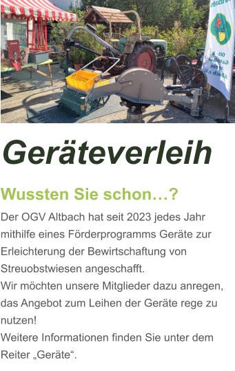 Geräteverleih Wussten Sie schon…? Der OGV Altbach hat seit 2023 jedes Jahr mithilfe eines Förderprogramms Geräte zur Erleichterung der Bewirtschaftung von Streuobstwiesen angeschafft. Wir möchten unsere Mitglieder dazu anregen, das Angebot zum Leihen der Geräte rege zu nutzen! Weitere Informationen finden Sie unter dem Reiter „Geräte“.