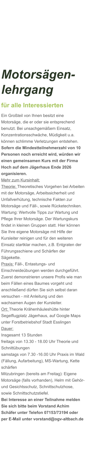 Motorsägen-lehrgang für alle Interessierten Ein Großteil von Ihnen besitzt eine Motorsäge, die er oder sie entsprechend benutzt. Bei unsachgemäßem Einsatz, Konzentrationsschwäche, Müdigkeit u.a. können schlimme Verletzungen entstehen. Sofern die Mindestteilnehmerzahl von 10 Personen noch erreicht wird, würden wir einen gemeinsamen Kurs mit der Firma Hoch auf dem Jägerhaus Ende 2026 organisieren.  Mehr zum Kursinhalt: Theorie: Theoretisches Vorgehen bei Arbeiten mit der Motorsäge, Arbeitssicherheit und Unfallverhütung, technische Fakten zur Motorsäge und Fäll-, sowie Rücketechniken. Wartung: Wertvolle Tipps zur Wartung und Pflege Ihrer Motorsäge. Der Wartungskurs findet in kleinen Gruppen statt. Hier können Sie Ihre eigene Motorsäge mit Hilfe der Kursleiter reinigen und für den weiteren Einsatz startklar machen, z.B. Entgraten der Führungsschiene und Schärfen der Sägekette. Praxis: Fäll-, Entastungs- und Einschneideübungen werden durchgeführt. Zuerst demonstrieren unsere Profis wie man beim Fällen eines Baumes vorgeht und anschließend dürfen Sie sich selbst daran versuchen - mit Anleitung und den wachsamen Augen der Kursleiter. Ort: Theorie Krähenhäuleshütte hinter Segelflugplatz Jägerhaus, auf Google Maps unter Forstbetriebshof Stadt Esslingen Dauer: Insgesamt 13 Stunden freitags von 13.30 - 18.00 Uhr Theorie und Schnittübungen samstags von 7.30 -16.00 Uhr Praxis im Wald (Fällung, Aufarbeitung), MS-Wartung, Kette schärfen  Mitzubringen (bereits am Freitag): Eigene Motorsäge (falls vorhanden), Helm mit Gehör- und Gesichtsschutz, Schnittschutzhose, sowie Schnittschutzstiefel. Bei Interesse an einer Teilnahme melden Sie sich bitte beim Vorstand Achim Schäfer unter Telefon 07153/73194 oder per E-Mail unter vorstand@ogv-altbach.de