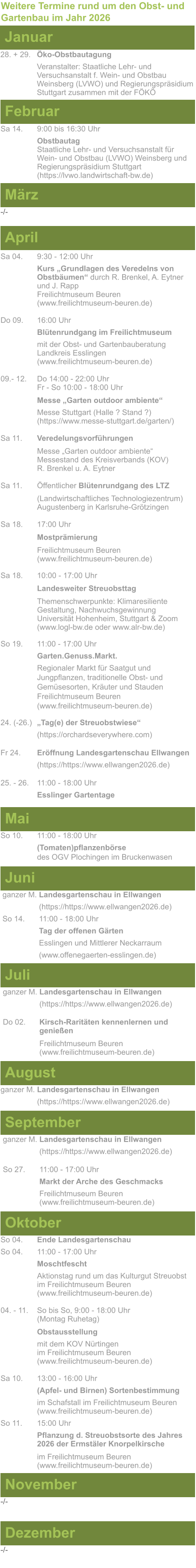 Weitere Termine rund um den Obst- und Gartenbau im Jahr 2026 Januar 28. + 29.	Öko-Obstbautagung Veranstalter: Staatliche Lehr- und Versuchsanstalt f. Wein- und Obstbau Weinsberg (LVWO) und Regierungspräsidium Stuttgart zusammen mit der FÖKÖ  Februar Sa 14. 	9:00 bis 16:30 Uhr Obstbautag	 Staatliche Lehr- und Versuchsanstalt für Wein- und Obstbau (LVWO) Weinsberg und Regierungspräsidium Stuttgart   (https://lvwo.landwirtschaft-bw.de) März -/- April Sa 04.	9:30 - 12:00 Uhr Kurs „Grundlagen des Veredelns von 		Obstbäumen“ durch R. Brenkel, A. Eytner	und J. Rapp Freilichtmuseum Beuren					(www.freilichtmuseum-beuren.de)  Do 09.  	16:00 Uhr Blütenrundgang im Freilichtmuseum mit der Obst- und Gartenbauberatung Landkreis Esslingen	 (www.freilichtmuseum-beuren.de)  09.- 12. 	Do 14:00 - 22:00 Uhr Fr - So 10:00 - 18:00 Uhr  Messe „Garten outdoor ambiente“ Messe Stuttgart (Halle ? Stand ?)			(https://www.messe-stuttgart.de/garten/)  Sa 11.  	Veredelungsvorführungen  Messe „Garten outdoor ambiente“ Messestand des Kreisverbands (KOV) R. Brenkel u. A. Eytner  Sa 11.	Öffentlicher Blütenrundgang des LTZ   		(Landwirtschaftliches Technologiezentrum)			Augustenberg in Karlsruhe-Grötzingen  Sa 18.	17:00 Uhr  Mostprämierung  Freilichtmuseum Beuren (www.freilichtmuseum-beuren.de) Sa 18.	10:00 - 17:00 Uhr  Landesweiter Streuobsttag  Themenschwerpunkte: Klimaresiliente Gestaltung, Nachwuchsgewinnung Universität Hohenheim, Stuttgart & Zoom (www.logl-bw.de oder www.alr-bw.de) So 19.	11:00 - 17:00 Uhr Garten.Genuss.Markt. Regionaler Markt für Saatgut und Jungpflanzen, traditionelle Obst- und Gemüsesorten, Kräuter und StaudenFreilichtmuseum Beuren(www.freilichtmuseum-beuren.de) 24. (-26.)	„Tag(e) der Streuobstwiese“ (https://orchardseverywhere.com)  Fr 24.	Eröffnung Landesgartenschau Ellwangen (https://https://www.ellwangen2026.de)  25. - 26. 	11:00 - 18:00 Uhr Esslinger Gartentage   Mai So 10.	11:00 - 18:00 Uhr (Tomaten)pflanzenbörse				des OGV Plochingen im Bruckenwasen   Juni ganzer M. Landesgartenschau in Ellwangen (https://https://www.ellwangen2026.de) So 14. 	11:00 - 18:00 Uhr Tag der offenen Gärten Esslingen und Mittlerer Neckarraum (www.offenegaerten-esslingen.de)   Juli ganzer M. Landesgartenschau in Ellwangen (https://https://www.ellwangen2026.de)  Do 02.	Kirsch-Raritäten kennenlernen und 			genießen  Freilichtmuseum Beuren (www.freilichtmuseum-beuren.de)    August ganzer M. Landesgartenschau in Ellwangen (https://https://www.ellwangen2026.de)  So 27.	11:00 - 17:00 Uhr Markt der Arche des Geschmacks Freilichtmuseum Beuren (www.freilichtmuseum-beuren.de)   September ganzer M. Landesgartenschau in Ellwangen (https://https://www.ellwangen2026.de)  Oktober So 04.	Ende Landesgartenschau So 04. 	11:00 - 17:00 Uhr Moschtfescht Aktionstag rund um das Kulturgut Streuobst im Freilichtmuseum Beuren (www.freilichtmuseum-beuren.de) 04. - 11. 	So bis So, 9:00 - 18:00 Uhr (Montag Ruhetag)  Obstausstellung mit dem KOV Nürtingen					im Freilichtmuseum Beuren (www.freilichtmuseum-beuren.de)  Sa 10.	13:00 - 16:00 Uhr (Apfel- und Birnen) Sortenbestimmung im Schafstall im Freilichtmuseum Beuren  (www.freilichtmuseum-beuren.de) So 11.	15:00 Uhr Pflanzung d. Streuobstsorte des Jahres 2026 der Ermstäler Knorpelkirsche  im Freilichtmuseum Beuren				(www.freilichtmuseum-beuren.de)    November Dezember -/- -/-