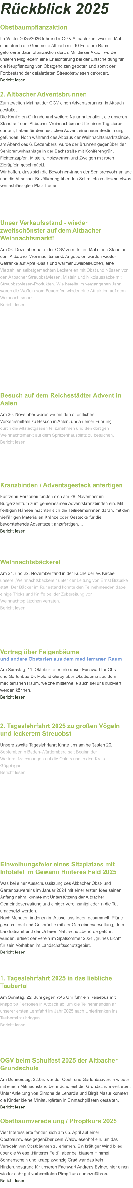 Obstbaumveredelung / Pfropfkurs 2025 Vier Interessierte fanden sich am 05. April auf einer Obstbaumwiese gegenüber dem Waldwiesenhof ein, um das Veredeln von Obstbäumen zu erlernen. Ein kräftiger Wind blies über die Wiese „Hinteres Feld“, aber bei blauem Himmel, Sonnenschein und knapp zwanzig Grad war das kein Hinderungsgrund für unseren Fachwart Andreas Eytner, hier einen wieder sehr gut vorbereiteten Pfropfkurs durchzuführen.   Bericht lesen OGV beim Schulfest 2025 der Altbacher Grundschule Am Donnerstag, 22.05. war der Obst- und Gartenbauverein wieder mit einem Mitmachstand beim Schulfest der Grundschule vertreten. Unter Anleitung von Simone de Lenardis und Birgit Masur konnten die Kinder kleine Miniaturgärten in Einmachgläsern gestalten. Bericht lesen 1. Tageslehrfahrt 2025 in das liebliche Taubertal Am Sonntag, 22. Juni gegen 7:45 Uhr fuhr ein Reisebus mit knapp 50 Personen in Altbach ab, um die Teilnehmenden an unserer ersten Lehrfahrt im Jahr 2025 nach Unterfranken ins Taubertal zu bringen.  Bericht lesen Einweihungsfeier eines Sitzplatzes mit Infotafel im Gewann Hinteres Feld 2025 Was bei einer Ausschusssitzung des Altbacher Obst- und Gartenbauvereins im Januar 2024 mit einer ersten Idee seinen Anfang nahm, konnte mit Unterstützung der Altbacher Gemeindeverwaltung und einiger Vereinsmitglieder in die Tat umgesetzt werden. Nach Monaten in denen im Ausschuss Ideen gesammelt, Pläne geschmiedet und Gespräche mit der Gemeindeverwaltung, dem Landratsamt und der Unteren Naturschutzbehörde geführt wurden, erhielt der Verein im Spätsommer 2024 „grünes Licht“ für sein Vorhaben im Landschaftsschutzgebiet.  Bericht lesen 2. Tageslehrfahrt 2025 zu großen Vögeln und leckerem Streuobst Unsere zweite Tageslehrfahrt führte uns am heißesten 20. September in Baden-Württemberg seit Beginn der Wetteraufzeichnungen auf die Ostalb und in den Kreis Göppingen.  Bericht lesen Weihnachtsbäckerei Am 21. und 22. November fand in der Küche der ev. Kirche  unsere „Weihnachtsbäckerei“ unter der Leitung von Ernst Brzuske statt. Der Bäcker im Ruhestand konnte den Teilnehmenden dabei einige Tricks und Kniffe bei der Zubereitung von Weihnachtsplätzchen verraten.  Bericht lesen  Kranzbinden / Adventsgesteck anfertigen Fünfzehn Personen fanden sich am 28. November im Bürgerzentrum zum gemeinsamen Adventskranzbinden ein. Mit fleißigen Händen machten sich die Teilnehmerinnen daran, mit den vielfältigen Materialien Kränze oder Gestecke für die bevorstehende Adventszeit anzufertigen.…  Bericht lesen Besuch auf dem Reichsstädter Advent in Aalen Am 30. November waren wir mit den öffentlichen Verkehrsmitteln zu Besuch in Aalen, um an einer Führung durch die Altstadtgassen teilzunehmen und den dortigen Weihnachtsmarkt auf dem Spritzenhausplatz zu besuchen. Bericht lesen Obstbaumpflanzaktion Im Winter 2025/2026 führte der OGV Altbach zum zweiten Mal eine, durch die Gemeinde Altbach mit 10 Euro pro Baum geförderte Baumpflanzaktion durch. Mit dieser Aktion wurde unseren Mitgliedern eine Erleichterung bei der Entscheidung für die Neupflanzung von Obstgehölzen geboten und somit der Fortbestand der gefährdeten Streuobstwiesen gefördert. Bericht lesen Vortrag über Feigenbäumeund andere Obstarten aus dem mediterranen Raum  Am Samstag, 11. Oktober referierte unser Fachwart für Obst- und Gartenbau Dr. Roland Geray über Obstbäume aus dem mediterranen Raum, welche mittlerweile auch bei uns kultiviert werden können.  Bericht lesen  2. Altbacher Adventsbrunnen Zum zweiten Mal hat der OGV einen Adventsbrunnen in Altbach gestaltet. Die Koniferen-Girlande und weitere Naturmaterialien, die unseren Stand auf dem Altbacher Weihnachtsmarkt für einen Tag zieren durften, haben für den restlichen Advent eine neue Bestimmung gefunden. Noch während des Abbaus der Weihnachtsmarktstände, am Abend des 6. Dezembers, wurde der Brunnen gegenüber der Seniorenwohnanlage in der Bachstraße mit Koniferengrün, Fichtenzapfen, Misteln, Holzsternen und Zweigen mit roten Zieräpfeln geschmückt. Wir hoffen, dass sich die Bewohner-/innen der Seniorenwohnanlage und die Altbacher Bevölkerung über den Schmuck an diesem etwas vernachlässigten Platz freuen.    Unser Verkaufsstand - wieder zweitschönster auf dem Altbacher Weihnachtsmarkt! Am 06. Dezember hatte der OGV zum dritten Mal einen Stand auf dem Altbacher Weihnachtsmarkt. Angeboten wurden wieder Getränke auf Apfel-Basis und warmer Zwiebelkuchen, eine Vielzahl an selbstgemachten Leckereien mit Obst und Nüssen von den Altbacher Streuobstwiesen, Misteln und Nikolaussäcke mit Streuobstwiesen-Produkten. Wie bereits im vergangenen Jahr, waren die Waffeln vom Feuerofen wieder eine Attraktion auf dem Weihnachtsmarkt. Bericht lesen Rückblick 2025