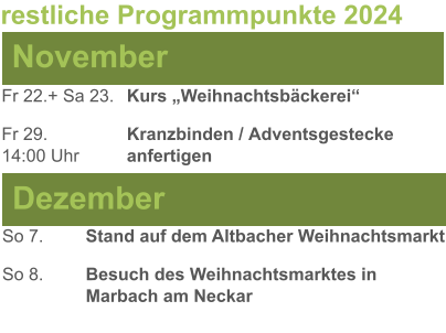 November Dezember Fr 22.+ Sa 23.	Kurs „Weihnachtsbäckerei“  Fr 29. 		Kranzbinden / Adventsgestecke  14:00 Uhr		anfertigen  So 7.		Stand auf dem Altbacher Weihnachtsmarkt So 8. 	Besuch des Weihnachtsmarktes in 			Marbach am Neckar restliche Programmpunkte 2024