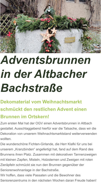 Adventsbrunnen in der Altbacher Bachstraße Dekomaterial vom Weihnachtsmarkt schmückt den restlichen Advent einen Brunnen im Ortskern! Zum ersten Mal hat der OGV einen Adventsbrunnen in Altbach gestaltet. Ausschlaggebend hierfür war die Tatsache, dass wir die Dekoration von unserem Weihnachtsmarktstand weiterverwenden wollten.  Die wunderschöne Fichten-Girlande, die Herr Klafki für uns bei unserem „Kranzbinden“ angefertigt hat, fand auf dem Rand des Brunnens ihren Platz. Zusammen mit dekorativen Tannenzweigen mit kleinen Zapfen, Misteln, Holzsternen und Zweigen mit roten Zieräpfeln schmückt sie nun den Brunnen gegenüber der Seniorenwohnanlage in der Bachstraße. Wir hoffen, dass viele Passaten und die Bewohner des Seniorenzentrums in den nächsten Wochen daran Freude haben!