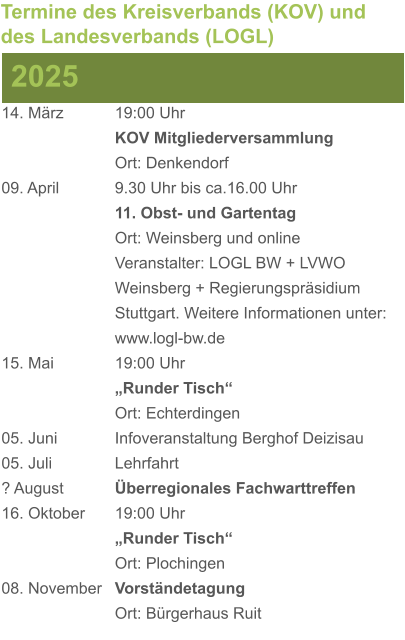 14. März		19:00 Uhr KOV Mitgliederversammlung Ort: Denkendorf 09. April		9.30 Uhr bis ca.16.00 Uhr 11. Obst- und Gartentag Ort: Weinsberg und online Veranstalter: LOGL BW + LVWO Weinsberg + Regierungspräsidium Stuttgart. Weitere Informationen unter: www.logl-bw.de 15. Mai		19:00 Uhr „Runder Tisch“  Ort: Echterdingen 05. Juni		Infoveranstaltung Berghof Deizisau 05. Juli		Lehrfahrt ? August		Überregionales Fachwarttreffen 16. Oktober	19:00 Uhr „Runder Tisch“ Ort: Plochingen 08. November	Vorständetagung Ort: Bürgerhaus Ruit 2025 Termine des Kreisverbands (KOV) und des Landesverbands (LOGL)