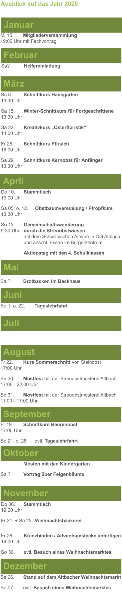 Mai Juni Juli April  Sa 8. 	Schnittkurs Hausgarten13:30 Uhr Sa 15. 	Winter-Schnittkurs für Fortgeschrittene13:30 Uhr Sa 22. 	Kreativkurs „Osterfloristik“ 14:00 Uhr Fr 28. 	Schnittkurs Pfirsich16:00 Uhr Sa 29. 	Schnittkurs Kernobst für Anfänger13:30 Uhr So 1. o. 22.	Tageslehrfahrt  Do 10. 	Stammtisch				         	  19:00 Uhr	 Sa 05. o. 12. 	Obstbaumveredelung / Pfropfkurs 13:30 Uhr  So 13. 	Gemeinschaftswanderung		       9:30 Uhr	durch die Streuobstwiesen					mit dem Schwäbischen Albverein OG Altbach		und anschl. Essen im Bürgerzentrum 	Aktionstag mit den 4. Schulklassen  Sa ?		Brotbacken im Backhaus  Ausblick auf das Jahr 2025  März Februar Januar Mi 15. 	Mitgliederversammlung				  19:00 Uhr	mit Fachvortrag Sa?		Helfereinladung  August September Oktober November Dezember Fr 22. 	Kurs Sommerschnitt von Steinobst17:00 Uhr Sa 30.	Mostfest mit der Streuobstmosterei Altbach  17:00 - 22:00 Uhr	 So 31.	Mostfest mit der Streuobstmosterei Altbach11:00 - 17:00 Uhr	  	Mosten mit den Kindergärten  Sa ?		Vortrag über Feigenbäume Do 06. 	Stammtisch19:00 Uhr Fr 21. + Sa 22.	Weihnachtsbäckerei  Fr 28.	Kranzbinden / Adventsgestecke anfertigen14:00 Uhr  So 30. 	evtl. Besuch eines Weihnachtsmarktes Sa 06.	Stand auf dem Altbacher Weihnachtsmarkt So 07. 	evtl. Besuch eines Weihnachtsmarktes Fr 19. 	Schnittkurs Beerenobst17:00 Uhr So 21. o. 28.	evtl. Tageslehrfahrt