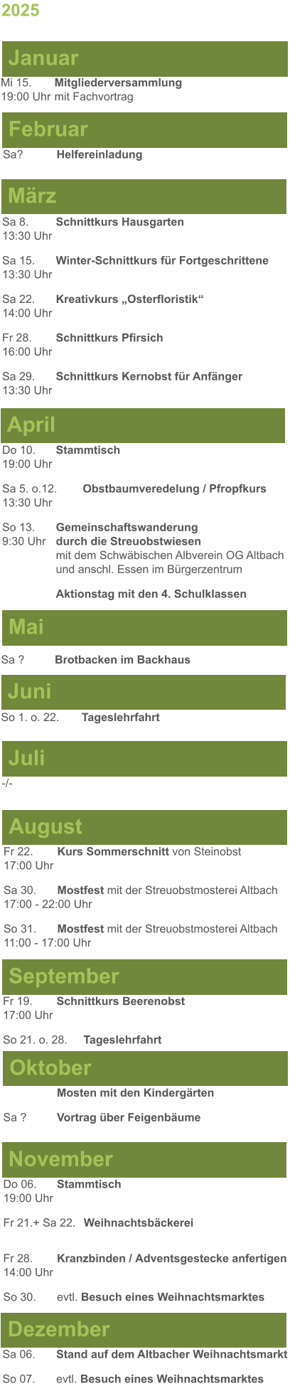 Mai Juni Juli April -/-  Sa 8. 	Schnittkurs Hausgarten13:30 Uhr Sa 15. 	Winter-Schnittkurs für Fortgeschrittene13:30 Uhr Sa 22. 	Kreativkurs „Osterfloristik“ 14:00 Uhr Fr 28. 	Schnittkurs Pfirsich16:00 Uhr Sa 29. 	Schnittkurs Kernobst für Anfänger13:30 Uhr So 1. o. 22.	Tageslehrfahrt Do 10. 	Stammtisch				         	  19:00 Uhr	 Sa 5. o.12.	Obstbaumveredelung / Pfropfkurs 13:30 Uhr  So 13. 	Gemeinschaftswanderung		       9:30 Uhr	durch die Streuobstwiesen					mit dem Schwäbischen Albverein OG Altbach		und anschl. Essen im Bürgerzentrum 	Aktionstag mit den 4. Schulklassen  Sa ?		Brotbacken im Backhaus  2025  März Februar Januar Mi 15. 	Mitgliederversammlung				  19:00 Uhr	mit Fachvortrag Sa?		Helfereinladung  August September Oktober November Dezember Fr 22. 	Kurs Sommerschnitt von Steinobst17:00 Uhr Sa 30.	Mostfest mit der Streuobstmosterei Altbach  17:00 - 22:00 Uhr	 So 31.	Mostfest mit der Streuobstmosterei Altbach11:00 - 17:00 Uhr	  	Mosten mit den Kindergärten  Sa ?		Vortrag über Feigenbäume Do 06. 	Stammtisch19:00 Uhr Fr 21.+ Sa 22.	Weihnachtsbäckerei  Fr 28.	Kranzbinden / Adventsgestecke anfertigen14:00 Uhr  So 30. 	evtl. Besuch eines Weihnachtsmarktes Sa 06.	Stand auf dem Altbacher Weihnachtsmarkt So 07. 	evtl. Besuch eines Weihnachtsmarktes Fr 19. 	Schnittkurs Beerenobst17:00 Uhr So 21. o. 28.	Tageslehrfahrt