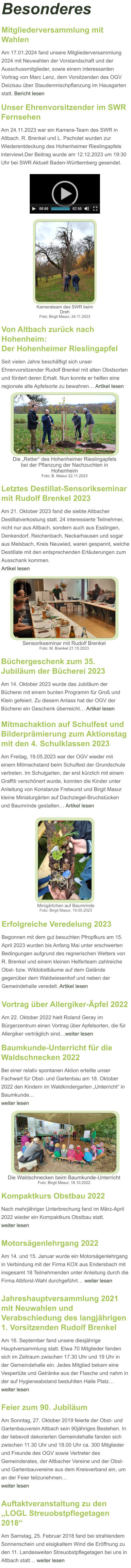 Kompaktkurs Obstbau 2022 Nach mehrjähriger Unterbrechung fand im März-April 2022 wieder ein Kompaktkurs Obstbau statt.  weiter lesen   Motorsägenlehrgang 2022 Am 14. und 15. Januar wurde ein Motorsägenlehrgang in Verbindung mit der Firma KOX aus Endersbach mit insgesamt 18 Teilnehmenden unter Anleitung durch die Firma Albforst-Wahl durchgeführt… weiter lesen  Jahreshauptversammlung 2021 mit Neuwahlen und Verabschiedung des langjährigen 1. Vorsitzenden Rudolf Brenkel Am 16. September fand unsere diesjährige Hauptversammlung statt. Etwa 70 Mitglieder fanden sich im Zeitraum zwischen 17.30 Uhr und 19 Uhr in der Gemeindehalle ein. Jedes Mitglied bekam eine Vespertüte und Getränke aus der Flasche und nahm in der auf Hygieneabstand bestuhlten Halle Platz…  weiter lesen  Feier zum 90. Jubiläum Am Sonntag, 27. Oktober 2019 feierte der Obst- und Gartenbauverein Altbach sein 90jähriges Bestehen. In der liebevoll dekorierten Gemeindehalle fanden sich zwischen 11.30 Uhr und 18.00 Uhr ca. 300 Mitglieder und Freunde des OGV sowie Vertreter des Gemeinderates, der Altbacher Vereine und der Obst- und Gartenbauvereine aus dem Kreisverband ein, um an der Feier teilzunehmen… weiter lesen  Auftaktveranstaltung zu den „LOGL Streuobstpflegetagen 2018“ Am Samstag, 25. Februar 2018 fand bei strahlendem Sonnenschein und eisigkaltem Wind die Eröffnung zu den 11. Landesweiten Streuobstpflegetagen bei uns in Altbach statt… weiter lesen  Die Waldschnecken beim Baumkunde-Unterricht Foto: Birgit Masur, 18.10.2022  Baumkunde-Unterricht für die Waldschnecken 2022 Bei einer relativ spontanen Aktion erteilte unser Fachwart für Obst- und Gartenbau am 18. Oktober 2022 den Kindern im Waldkindergarten „Unterricht“ in Baumkunde… weiter lesen   Mitmachaktion auf Schulfest und Bilderprämierung zum Aktionstag mit den 4. Schulklassen 2023 Am Freitag, 19.05.2023 war der OGV wieder mit einem Mitmachstand beim Schulfest der Grundschule vertreten. Im Schulgarten, der erst kürzlich mit einem Graffiti verschönert wurde, konnten die Kinder unter Anleitung von Konstanze Fretwurst und Birgit Masur kleine Miniaturgärten auf Dachziegel-Bruchstücken und Baumrinde gestalten… Artikel lesen Vortrag über Allergiker-Äpfel 2022 Am 22. Oktober 2022 hielt Roland Geray im Bürgerzentrum einen Vortrag über Apfelsorten, die für Allergiker verträglich sind…weiter lesen Erfolgreiche Veredelung 2023 Begonnen mit dem gut besuchten Pfropfkurs am 15. April 2023 wurden bis Anfang Mai unter erschwerten Bedingungen aufgrund des regnerischen Wetters von R. Brenkel und einem kleinen Helferteam zahlreiche Obst- bzw. Wildobstbäume auf dem Gelände gegenüber dem Waldwiesenhof und neben der Gemeindehalle veredelt. Artikel lesen Minigärtchen auf Baumrinde  Foto: Birgit Masur, 19.05.2023 Besonderes Büchergeschenk zum 35. Jubiläum der Bücherei 2023 Am 14. Oktober 2023 wurde das Jubiläum der Bücherei mit einem bunten Programm für Groß und Klein gefeiert. Zu diesem Anlass hat der OGV der Bücherei ein Geschenk überreicht… Artikel lesen  Letztes Destillat-Sensorikseminar mit Rudolf Brenkel 2023 Am 21. Oktober 2023 fand die siebte Altbacher Destillatverkostung statt. 24 interessierte Teilnehmer, nicht nur aus Altbach, sondern auch aus Esslingen, Denkendorf, Reichenbach, Neckarhausen und sogar aus Melsbach, Kreis Neuwied, waren gespannt, welche Destillate mit den entsprechenden Erläuterungen zum Ausschank kommen. Artikel lesen  Sensorikseminar mit Rudolf Brenkel Foto: M. Brenkel 21.10.2023 Von Altbach zurück nach Hohenheim:Der Hohenheimer Rieslingapfel Seit vielen Jahre beschäftigt sich unser Ehrenvorsitzender Rudolf Brenkel mit alten Obstsorten und fördert deren Erhalt. Nun konnte er helfen eine regionale alte Apfelsorte zu bewahren… Artikel lesen Die „Retter“ des Hohenheimer Rieslingapfels bei der Pflanzung der Nachzuchten in Hohenheim Foto: B. Masur 22.11.2023 Unser Ehrenvorsitzender im SWR Fernsehen Am 24.11.2023 war ein Kamera-Team des SWR in Altbach. R. Brenkel und L. Pacholet wurden zur Wiederentdeckung des Hohenheimer Rieslingapfels interviewt.Der Beitrag wurde am 12.12.2023 um 19:30 Uhr bei SWR Aktuell Baden-Württemberg gesendet.  Kamerateam des SWR beim Dreh Foto: Birgit Masur, 24.11.2023  Mitgliederversammlung mit Wahlen Am 17.01.2024 fand unsere Mitgliederversammlung 2024 mit Neuwahlen der Vorstandschaft und der Ausschussmitglieder, sowie einem interessanten Vortrag von Marc Lenz, dem Vorsitzenden des OGV Deizisau über Staudenmischpflanzung im Hausgarten statt. Bericht lesen