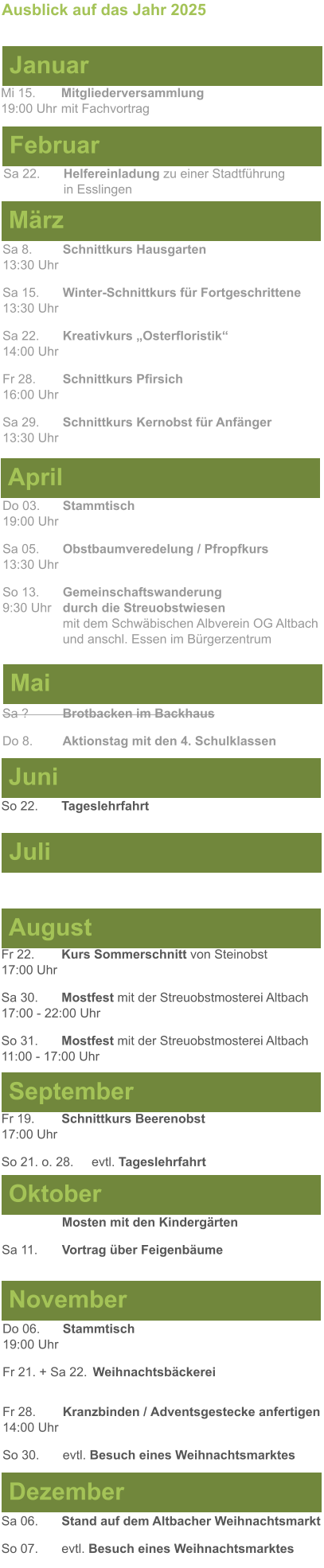 Mai Juni Juli April  Sa 8. 	Schnittkurs Hausgarten13:30 Uhr Sa 15. 	Winter-Schnittkurs für Fortgeschrittene13:30 Uhr Sa 22. 	Kreativkurs „Osterfloristik“ 14:00 Uhr Fr 28. 	Schnittkurs Pfirsich16:00 Uhr Sa 29. 	Schnittkurs Kernobst für Anfänger13:30 Uhr So 22.	Tageslehrfahrt  Do 03. 	Stammtisch				         	  19:00 Uhr	 Sa 05.  	Obstbaumveredelung / Pfropfkurs 13:30 Uhr  So 13. 	Gemeinschaftswanderung		       9:30 Uhr	durch die Streuobstwiesen					mit dem Schwäbischen Albverein OG Altbach		und anschl. Essen im Bürgerzentrum  Sa ?		Brotbacken im Backhaus  Do 8.	Aktionstag mit den 4. Schulklassen Ausblick auf das Jahr 2025  März Februar Januar Mi 15. 	Mitgliederversammlung				  19:00 Uhr	mit Fachvortrag Sa 22.	Helfereinladung zu einer Stadtführung			in Esslingen August September Oktober November Dezember Fr 22. 	Kurs Sommerschnitt von Steinobst17:00 Uhr Sa 30.	Mostfest mit der Streuobstmosterei Altbach  17:00 - 22:00 Uhr	 So 31.	Mostfest mit der Streuobstmosterei Altbach11:00 - 17:00 Uhr	  	Mosten mit den Kindergärten  Sa 11.	Vortrag über Feigenbäume Do 06. 	Stammtisch19:00 Uhr Fr 21. + Sa 22.	Weihnachtsbäckerei  Fr 28.	Kranzbinden / Adventsgestecke anfertigen14:00 Uhr  So 30. 	evtl. Besuch eines Weihnachtsmarktes Sa 06.	Stand auf dem Altbacher Weihnachtsmarkt So 07. 	evtl. Besuch eines Weihnachtsmarktes Fr 19. 	Schnittkurs Beerenobst17:00 Uhr So 21. o. 28.	evtl. Tageslehrfahrt