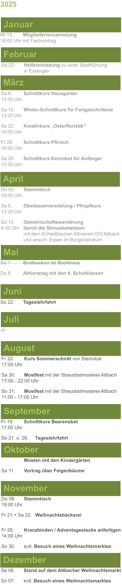 Mai Juni Juli April -/-  Sa 8. 	Schnittkurs Hausgarten13:30 Uhr Sa 15. 	Winter-Schnittkurs für Fortgeschrittene13:30 Uhr Sa 22. 	Kreativkurs „Osterfloristik“ 14:00 Uhr Fr 28. 	Schnittkurs Pfirsich16:00 Uhr Sa 29. 	Schnittkurs Kernobst für Anfänger13:30 Uhr So 22.	Tageslehrfahrt Do 03. 	Stammtisch				         	  19:00 Uhr	 Sa 5.		Obstbaumveredelung / Pfropfkurs 13:30 Uhr  So 13. 	Gemeinschaftswanderung		       9:30 Uhr	durch die Streuobstwiesen					mit dem Schwäbischen Albverein OG Altbach		und anschl. Essen im Bürgerzentrum Sa ?		Brotbacken im Backhaus  Do 8.	Aktionstag mit den 4. Schulklassen 2025  März Februar Januar Mi 15. 	Mitgliederversammlung				  19:00 Uhr	mit Fachvortrag Sa 22.	Helfereinladung zu einer Stadtführung			in Esslingen August September Oktober November Dezember Fr 22. 	Kurs Sommerschnitt von Steinobst17:00 Uhr Sa 30.	Mostfest mit der Streuobstmosterei Altbach  17:00 - 22:00 Uhr	 So 31.	Mostfest mit der Streuobstmosterei Altbach11:00 - 17:00 Uhr	  	Mosten mit den Kindergärten  Sa 11.	Vortrag über Feigenbäume Do 06. 	Stammtisch19:00 Uhr Fr 21.+ Sa 22.	Weihnachtsbäckerei  Fr 28.	Kranzbinden / Adventsgestecke anfertigen14:00 Uhr  So 30. 	evtl. Besuch eines Weihnachtsmarktes Sa 06.	Stand auf dem Altbacher Weihnachtsmarkt So 07. 	evtl. Besuch eines Weihnachtsmarktes Fr 19. 	Schnittkurs Beerenobst17:00 Uhr So 21. o. 28.	Tageslehrfahrt