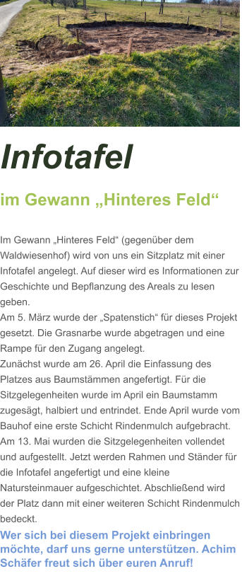 Infotafel  im Gewann „Hinteres Feld“  Im Gewann „Hinteres Feld“ (gegenüber dem Waldwiesenhof) wird von uns ein Sitzplatz mit einer Infotafel angelegt. Auf dieser wird es Informationen zur Geschichte und Bepflanzung des Areals zu lesen geben. Am 5. März wurde der „Spatenstich“ für dieses Projekt gesetzt. Die Grasnarbe wurde abgetragen und eine Rampe für den Zugang angelegt.  Zunächst wurde am 26. April die Einfassung des Platzes aus Baumstämmen angefertigt. Für die Sitzgelegenheiten wurde im April ein Baumstamm zugesägt, halbiert und entrindet. Ende April wurde vom Bauhof eine erste Schicht Rindenmulch aufgebracht. Am 13. Mai wurden die Sitzgelegenheiten vollendet und aufgestellt. Jetzt werden Rahmen und Ständer für die Infotafel angefertigt und eine kleine Natursteinmauer aufgeschichtet. Abschließend wird der Platz dann mit einer weiteren Schicht Rindenmulch bedeckt. Wer sich bei diesem Projekt einbringen möchte, darf uns gerne unterstützen. Achim Schäfer freut sich über euren Anruf!