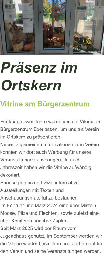 Präsenz im Ortskern Vitrine am Bürgerzentrum  Für knapp zwei Jahre wurde uns die Vitrine am Bürgerzentrum überlassen, um uns als Verein im Ortskern zu präsentieren. Neben allgemeinen Informationen zum Verein konnten wir dort auch Werbung für unsere Veranstaltungen aushängen. Je nach Jahreszeit haben wir die Vitrine aufwändig dekoriert. Ebenso gab es dort zwei informative Ausstellungen mit Texten und Anschauungsmaterial zu bestaunen: Im Februar und März 2024 eine über Misteln, Moose, Pilze und Flechten, sowie zuletzt eine über Koniferen und ihre Zapfen.  Seit März 2025 wird der Raum vom Jugendhaus genutzt. Im September werden wir die Vitrine wieder bestücken und dort erneut für den Verein und seine Veranstaltungen werben.
