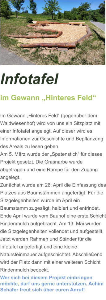 Infotafel  im Gewann „Hinteres Feld“  Im Gewann „Hinteres Feld“ (gegenüber dem Waldwiesenhof) wird von uns ein Sitzplatz mit einer Infotafel angelegt. Auf dieser wird es Informationen zur Geschichte und Bepflanzung des Areals zu lesen geben. Am 5. März wurde der „Spatenstich“ für dieses Projekt gesetzt. Die Grasnarbe wurde abgetragen und eine Rampe für den Zugang angelegt.  Zunächst wurde am 26. April die Einfassung des Platzes aus Baumstämmen angefertigt. Für die Sitzgelegenheiten wurde im April ein Baumstamm zugesägt, halbiert und entrindet. Ende April wurde vom Bauhof eine erste Schicht Rindenmulch aufgebracht. Am 13. Mai wurden die Sitzgelegenheiten vollendet und aufgestellt. Jetzt werden Rahmen und Ständer für die Infotafel angefertigt und eine kleine Natursteinmauer aufgeschichtet. Abschließend wird der Platz dann mit einer weiteren Schicht Rindenmulch bedeckt. Wer sich bei diesem Projekt einbringen möchte, darf uns gerne unterstützen. Achim Schäfer freut sich über euren Anruf!