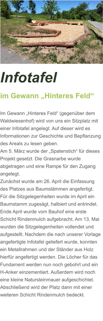 Infotafel  im Gewann „Hinteres Feld“  Im Gewann „Hinteres Feld“ (gegenüber dem Waldwiesenhof) wird von uns ein Sitzplatz mit einer Infotafel angelegt. Auf dieser wird es Informationen zur Geschichte und Bepflanzung des Areals zu lesen geben. Am 5. März wurde der „Spatenstich“ für dieses Projekt gesetzt. Die Grasnarbe wurde abgetragen und eine Rampe für den Zugang angelegt.  Zunächst wurde am 26. April die Einfassung des Platzes aus Baumstämmen angefertigt. Für die Sitzgelegenheiten wurde im April ein Baumstamm zugesägt, halbiert und entrindet. Ende April wurde vom Bauhof eine erste Schicht Rindenmulch aufgebracht. Am 13. Mai wurden die Sitzgelegenheiten vollendet und aufgestellt. Nachdem die nach unserer Vorlage angefertigte Infotafel geliefert wurde, konnten ein Metallrahmen und der Ständer aus Holz hierfür angefertigt werden. Die Löcher für das Fundament werden nun noch gebohrt und ein H-Anker einzementiert. Außerdem wird noch eine kleine Natursteinmauer aufgeschichtet. Abschließend wird der Platz dann mit einer weiteren Schicht Rindenmulch bedeckt.