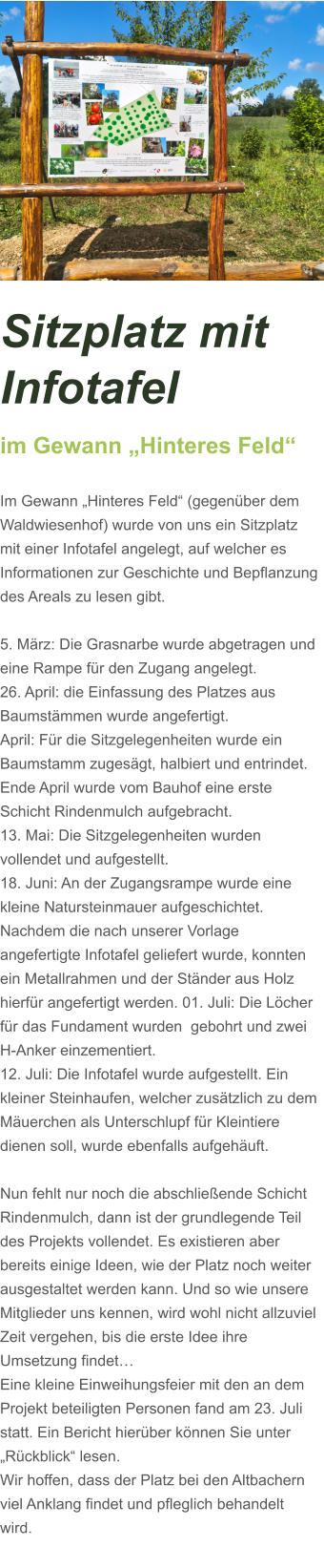 Sitzplatz mit Infotafel  im Gewann „Hinteres Feld“  Im Gewann „Hinteres Feld“ (gegenüber dem Waldwiesenhof) wurde von uns ein Sitzplatz mit einer Infotafel angelegt, auf welcher es Informationen zur Geschichte und Bepflanzung des Areals zu lesen gibt.  5. März: Die Grasnarbe wurde abgetragen und eine Rampe für den Zugang angelegt.  26. April: die Einfassung des Platzes aus Baumstämmen wurde angefertigt. April: Für die Sitzgelegenheiten wurde ein Baumstamm zugesägt, halbiert und entrindet. Ende April wurde vom Bauhof eine erste Schicht Rindenmulch aufgebracht. 13. Mai: Die Sitzgelegenheiten wurden vollendet und aufgestellt. 18. Juni: An der Zugangsrampe wurde eine kleine Natursteinmauer aufgeschichtet. Nachdem die nach unserer Vorlage angefertigte Infotafel geliefert wurde, konnten ein Metallrahmen und der Ständer aus Holz hierfür angefertigt werden. 01. Juli: Die Löcher für das Fundament wurden  gebohrt und zwei H-Anker einzementiert.  12. Juli: Die Infotafel wurde aufgestellt. Ein kleiner Steinhaufen, welcher zusätzlich zu dem Mäuerchen als Unterschlupf für Kleintiere dienen soll, wurde ebenfalls aufgehäuft.    Nun fehlt nur noch die abschließende Schicht Rindenmulch, dann ist der grundlegende Teil des Projekts vollendet. Es existieren aber bereits einige Ideen, wie der Platz noch weiter ausgestaltet werden kann. Und so wie unsere Mitglieder uns kennen, wird wohl nicht allzuviel Zeit vergehen, bis die erste Idee ihre Umsetzung findet…  Eine kleine Einweihungsfeier mit den an dem Projekt beteiligten Personen fand am 23. Juli statt. Ein Bericht hierüber können Sie unter „Rückblick“ lesen. Wir hoffen, dass der Platz bei den Altbachern viel Anklang findet und pfleglich behandelt wird.