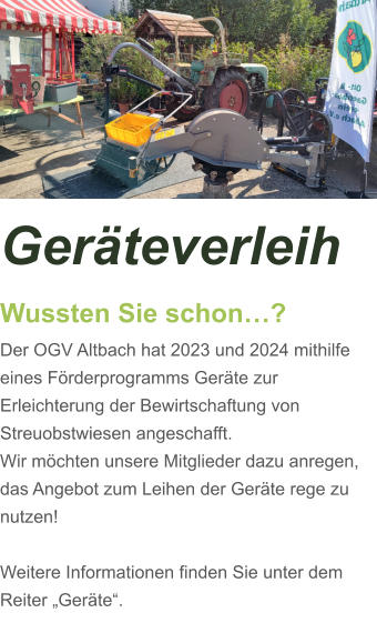 Geräteverleih Wussten Sie schon…? Der OGV Altbach hat 2023 und 2024 mithilfe eines Förderprogramms Geräte zur Erleichterung der Bewirtschaftung von Streuobstwiesen angeschafft. Wir möchten unsere Mitglieder dazu anregen, das Angebot zum Leihen der Geräte rege zu nutzen!  Weitere Informationen finden Sie unter dem Reiter „Geräte“.