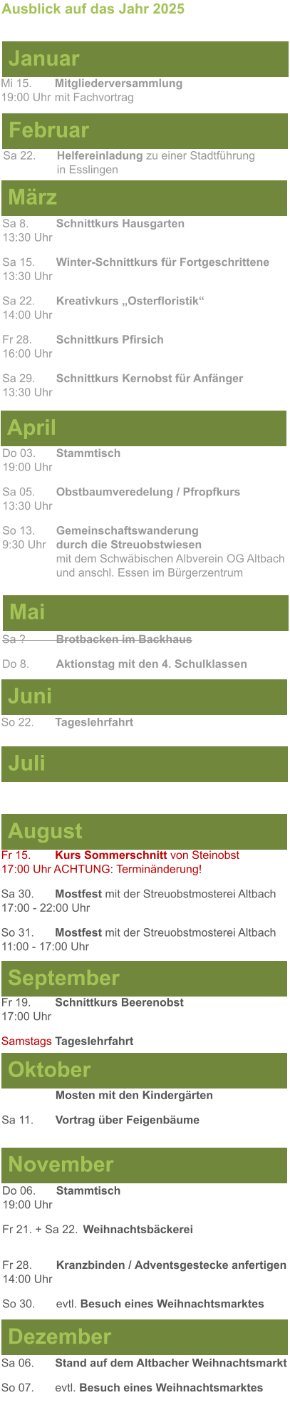 Mai Juni Juli April  Sa 8. 	Schnittkurs Hausgarten13:30 Uhr Sa 15. 	Winter-Schnittkurs für Fortgeschrittene13:30 Uhr Sa 22. 	Kreativkurs „Osterfloristik“ 14:00 Uhr Fr 28. 	Schnittkurs Pfirsich16:00 Uhr Sa 29. 	Schnittkurs Kernobst für Anfänger13:30 Uhr So 22.	Tageslehrfahrt  Do 03. 	Stammtisch				         	  19:00 Uhr	 Sa 05.  	Obstbaumveredelung / Pfropfkurs 13:30 Uhr  So 13. 	Gemeinschaftswanderung		       9:30 Uhr	durch die Streuobstwiesen					mit dem Schwäbischen Albverein OG Altbach		und anschl. Essen im Bürgerzentrum  Sa ?		Brotbacken im Backhaus  Do 8.	Aktionstag mit den 4. Schulklassen Ausblick auf das Jahr 2025  März Februar Januar Mi 15. 	Mitgliederversammlung				  19:00 Uhr	mit Fachvortrag Sa 22.	Helfereinladung zu einer Stadtführung			in Esslingen August September Oktober November Dezember Fr 15. 	Kurs Sommerschnitt von Steinobst17:00 Uhr ACHTUNG: Terminänderung! Sa 30.	Mostfest mit der Streuobstmosterei Altbach  17:00 - 22:00 Uhr	 So 31.	Mostfest mit der Streuobstmosterei Altbach11:00 - 17:00 Uhr	  	Mosten mit den Kindergärten  Sa 11.	Vortrag über Feigenbäume Do 06. 	Stammtisch19:00 Uhr Fr 21. + Sa 22.	Weihnachtsbäckerei  Fr 28.	Kranzbinden / Adventsgestecke anfertigen14:00 Uhr  So 30. 	evtl. Besuch eines Weihnachtsmarktes Sa 06.	Stand auf dem Altbacher Weihnachtsmarkt So 07. 	evtl. Besuch eines Weihnachtsmarktes Fr 19. 	Schnittkurs Beerenobst17:00 Uhr Samstags Tageslehrfahrt