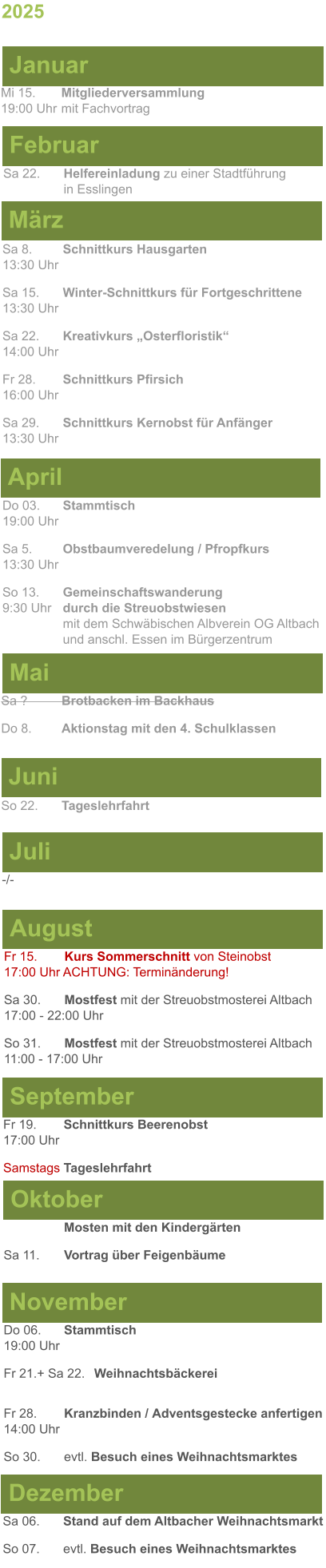 Mai Juni Juli April -/-  Sa 8. 	Schnittkurs Hausgarten13:30 Uhr Sa 15. 	Winter-Schnittkurs für Fortgeschrittene13:30 Uhr Sa 22. 	Kreativkurs „Osterfloristik“ 14:00 Uhr Fr 28. 	Schnittkurs Pfirsich16:00 Uhr Sa 29. 	Schnittkurs Kernobst für Anfänger13:30 Uhr So 22.	Tageslehrfahrt Do 03. 	Stammtisch				         	  19:00 Uhr	 Sa 5.		Obstbaumveredelung / Pfropfkurs 13:30 Uhr  So 13. 	Gemeinschaftswanderung		       9:30 Uhr	durch die Streuobstwiesen					mit dem Schwäbischen Albverein OG Altbach		und anschl. Essen im Bürgerzentrum Sa ?		Brotbacken im Backhaus  Do 8.	Aktionstag mit den 4. Schulklassen 2025  März Februar Januar Mi 15. 	Mitgliederversammlung				  19:00 Uhr	mit Fachvortrag Sa 22.	Helfereinladung zu einer Stadtführung			in Esslingen August September Oktober November Dezember Fr 15. 	Kurs Sommerschnitt von Steinobst17:00 Uhr ACHTUNG: Terminänderung! Sa 30.	Mostfest mit der Streuobstmosterei Altbach  17:00 - 22:00 Uhr	 So 31.	Mostfest mit der Streuobstmosterei Altbach11:00 - 17:00 Uhr	  	Mosten mit den Kindergärten  Sa 11.	Vortrag über Feigenbäume Do 06. 	Stammtisch19:00 Uhr Fr 21.+ Sa 22.	Weihnachtsbäckerei  Fr 28.	Kranzbinden / Adventsgestecke anfertigen14:00 Uhr  So 30. 	evtl. Besuch eines Weihnachtsmarktes Sa 06.	Stand auf dem Altbacher Weihnachtsmarkt So 07. 	evtl. Besuch eines Weihnachtsmarktes Fr 19. 	Schnittkurs Beerenobst17:00 Uhr Samstags	Tageslehrfahrt