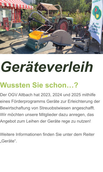 Geräteverleih Wussten Sie schon…? Der OGV Altbach hat 2023, 2024 und 2025 mithilfe eines Förderprogramms Geräte zur Erleichterung der Bewirtschaftung von Streuobstwiesen angeschafft. Wir möchten unsere Mitglieder dazu anregen, das Angebot zum Leihen der Geräte rege zu nutzen!  Weitere Informationen finden Sie unter dem Reiter „Geräte“.