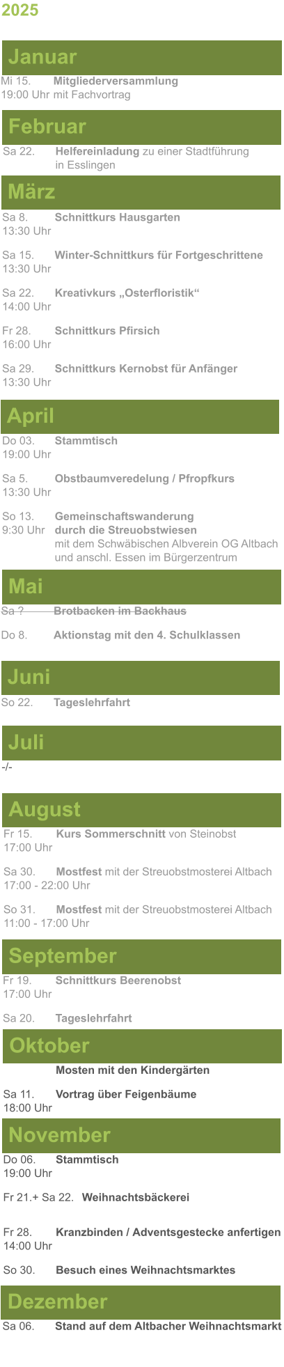 Mai Juni Juli April -/-  Sa 8. 	Schnittkurs Hausgarten13:30 Uhr Sa 15. 	Winter-Schnittkurs für Fortgeschrittene13:30 Uhr Sa 22. 	Kreativkurs „Osterfloristik“ 14:00 Uhr Fr 28. 	Schnittkurs Pfirsich16:00 Uhr Sa 29. 	Schnittkurs Kernobst für Anfänger13:30 Uhr So 22.	Tageslehrfahrt Do 03. 	Stammtisch				         	  19:00 Uhr	 Sa 5.		Obstbaumveredelung / Pfropfkurs 13:30 Uhr  So 13. 	Gemeinschaftswanderung		       9:30 Uhr	durch die Streuobstwiesen					mit dem Schwäbischen Albverein OG Altbach		und anschl. Essen im Bürgerzentrum Sa ?		Brotbacken im Backhaus  Do 8.	Aktionstag mit den 4. Schulklassen 2025  März Februar Januar Mi 15. 	Mitgliederversammlung				  19:00 Uhr	mit Fachvortrag Sa 22.	Helfereinladung zu einer Stadtführung			in Esslingen August September Oktober November Dezember Fr 15. 	Kurs Sommerschnitt von Steinobst17:00 Uhr  Sa 30.	Mostfest mit der Streuobstmosterei Altbach  17:00 - 22:00 Uhr	 So 31.	Mostfest mit der Streuobstmosterei Altbach11:00 - 17:00 Uhr	  	Mosten mit den Kindergärten  Sa 11.	Vortrag über Feigenbäume18:00 Uhr Do 06. 	Stammtisch19:00 Uhr Fr 21.+ Sa 22.	Weihnachtsbäckerei  Fr 28.	Kranzbinden / Adventsgestecke anfertigen14:00 Uhr  So 30. 	Besuch eines Weihnachtsmarktes Sa 06.	Stand auf dem Altbacher Weihnachtsmarkt  Fr 19. 	Schnittkurs Beerenobst17:00 Uhr Sa 20.	Tageslehrfahrt