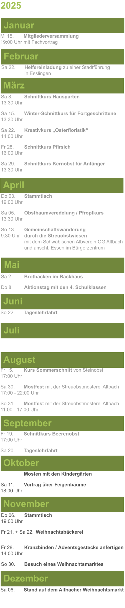 Mai Juni Juli April  Sa 8. 	Schnittkurs Hausgarten13:30 Uhr Sa 15. 	Winter-Schnittkurs für Fortgeschrittene13:30 Uhr Sa 22. 	Kreativkurs „Osterfloristik“ 14:00 Uhr Fr 28. 	Schnittkurs Pfirsich16:00 Uhr Sa 29. 	Schnittkurs Kernobst für Anfänger13:30 Uhr So 22.	Tageslehrfahrt  Do 03. 	Stammtisch				         	  19:00 Uhr	 Sa 05.  	Obstbaumveredelung / Pfropfkurs 13:30 Uhr  So 13. 	Gemeinschaftswanderung		       9:30 Uhr	durch die Streuobstwiesen					mit dem Schwäbischen Albverein OG Altbach		und anschl. Essen im Bürgerzentrum  Sa ?		Brotbacken im Backhaus  Do 8.	Aktionstag mit den 4. Schulklassen 2025  März Februar Januar Mi 15. 	Mitgliederversammlung				  19:00 Uhr	mit Fachvortrag Sa 22.	Helfereinladung zu einer Stadtführung			in Esslingen August September Oktober November Dezember Fr 15. 	Kurs Sommerschnitt von Steinobst17:00 Uhr  Sa 30.	Mostfest mit der Streuobstmosterei Altbach  17:00 - 22:00 Uhr	 So 31.	Mostfest mit der Streuobstmosterei Altbach11:00 - 17:00 Uhr	  	Mosten mit den Kindergärten  Sa 11.	Vortrag über Feigenbäume18:00 Uhr Do 06. 	Stammtisch19:00 Uhr Fr 21. + Sa 22.	Weihnachtsbäckerei  Fr 28.	Kranzbinden / Adventsgestecke anfertigen14:00 Uhr  So 30. 	Besuch eines Weihnachtsmarktes Sa 06.	Stand auf dem Altbacher Weihnachtsmarkt  Fr 19. 	Schnittkurs Beerenobst17:00 Uhr Sa 20.	Tageslehrfahrt